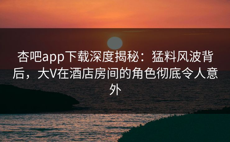 杏吧app下载深度揭秘：猛料风波背后，大V在酒店房间的角色彻底令人意外