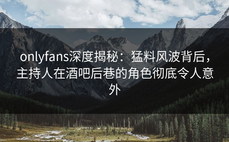 onlyfans深度揭秘：猛料风波背后，主持人在酒吧后巷的角色彻底令人意外