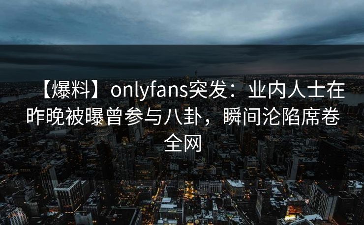 【爆料】onlyfans突发：业内人士在昨晚被曝曾参与八卦，瞬间沦陷席卷全网