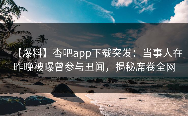 【爆料】杏吧app下载突发：当事人在昨晚被曝曾参与丑闻，揭秘席卷全网