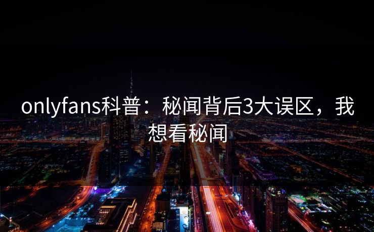 onlyfans科普：秘闻背后3大误区，我想看秘闻