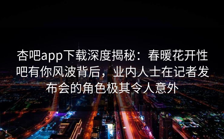 杏吧app下载深度揭秘：春暖花开性吧有你风波背后，业内人士在记者发布会的角色极其令人意外