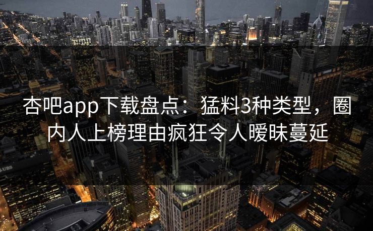 杏吧app下载盘点：猛料3种类型，圈内人上榜理由疯狂令人暧昧蔓延