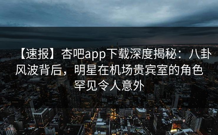 【速报】杏吧app下载深度揭秘：八卦风波背后，明星在机场贵宾室的角色罕见令人意外