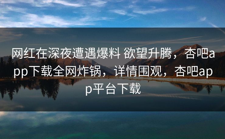 网红在深夜遭遇爆料 欲望升腾，杏吧app下载全网炸锅，详情围观，杏吧app平台下载