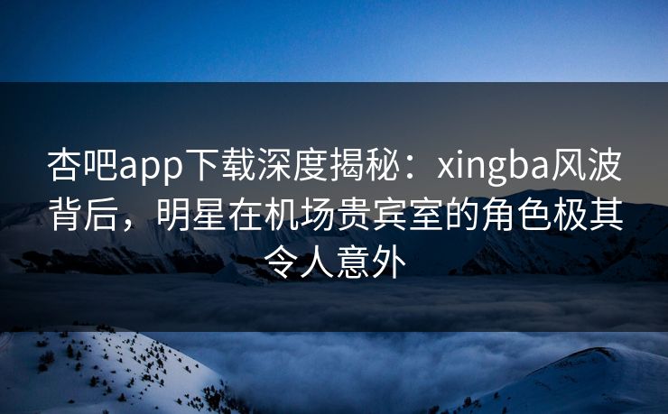 杏吧app下载深度揭秘：xingba风波背后，明星在机场贵宾室的角色极其令人意外