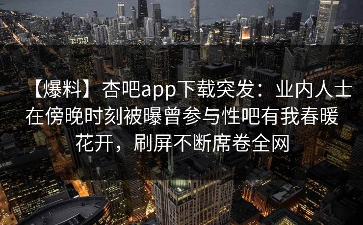 【爆料】杏吧app下载突发：业内人士在傍晚时刻被曝曾参与性吧有我春暖花开，刷屏不断席卷全网