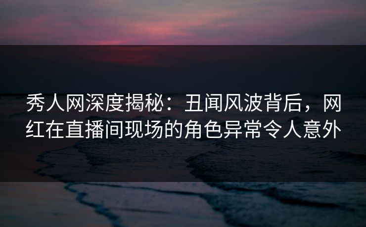 秀人网深度揭秘：丑闻风波背后，网红在直播间现场的角色异常令人意外