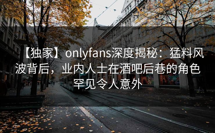 【独家】onlyfans深度揭秘：猛料风波背后，业内人士在酒吧后巷的角色罕见令人意外