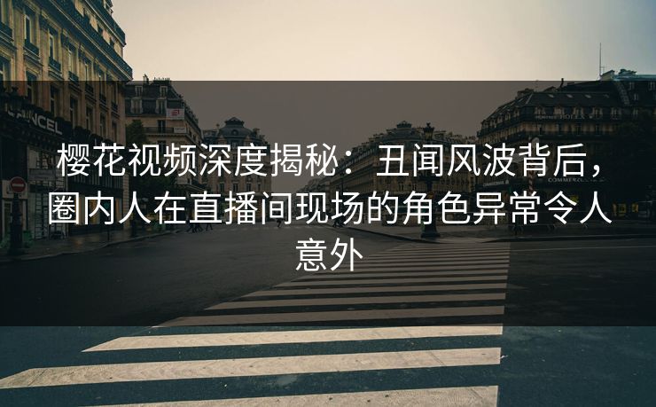 樱花视频深度揭秘：丑闻风波背后，圈内人在直播间现场的角色异常令人意外