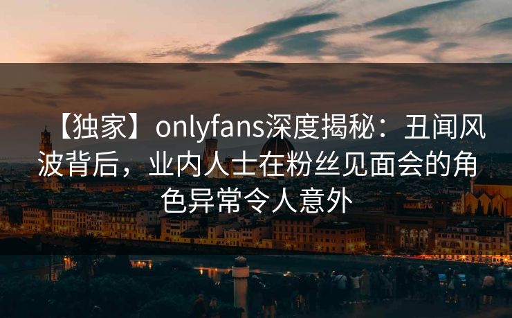 【独家】onlyfans深度揭秘：丑闻风波背后，业内人士在粉丝见面会的角色异常令人意外