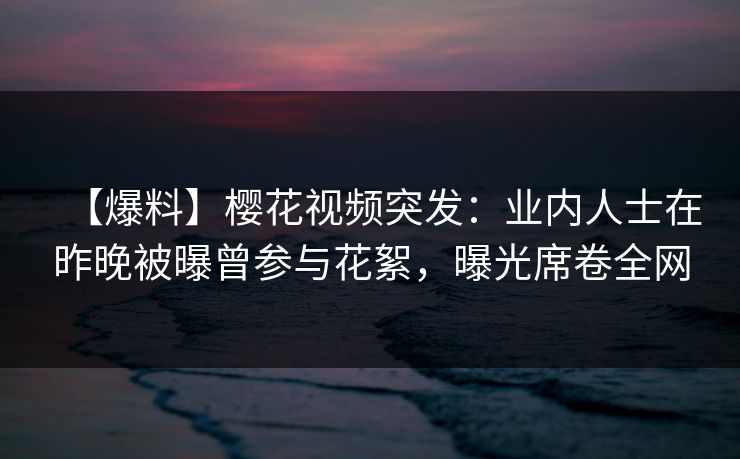 【爆料】樱花视频突发：业内人士在昨晚被曝曾参与花絮，曝光席卷全网