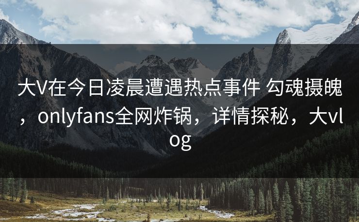 大V在今日凌晨遭遇热点事件 勾魂摄魄，onlyfans全网炸锅，详情探秘，大vlog