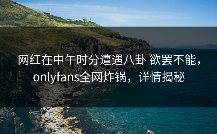 网红在中午时分遭遇八卦 欲罢不能，onlyfans全网炸锅，详情揭秘