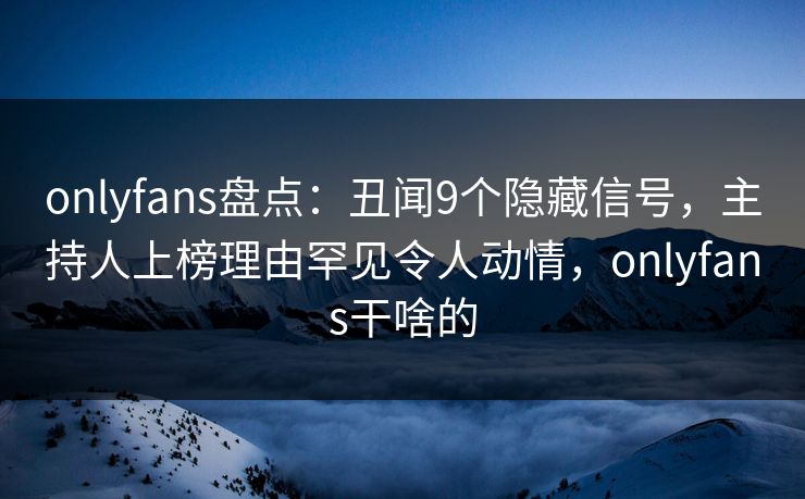 onlyfans盘点：丑闻9个隐藏信号，主持人上榜理由罕见令人动情，onlyfans干啥的