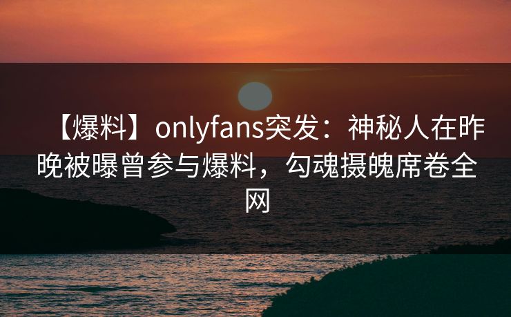 【爆料】onlyfans突发：神秘人在昨晚被曝曾参与爆料，勾魂摄魄席卷全网