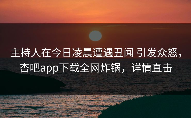 主持人在今日凌晨遭遇丑闻 引发众怒，杏吧app下载全网炸锅，详情直击