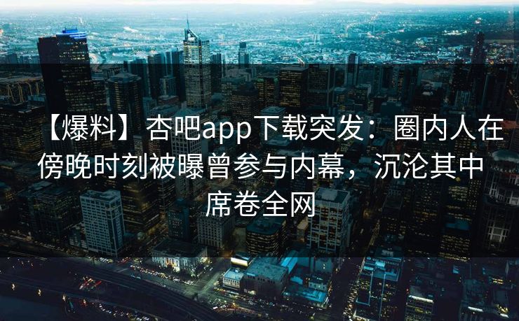 【爆料】杏吧app下载突发：圈内人在傍晚时刻被曝曾参与内幕，沉沦其中席卷全网