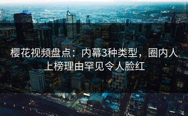 樱花视频盘点：内幕3种类型，圈内人上榜理由罕见令人脸红