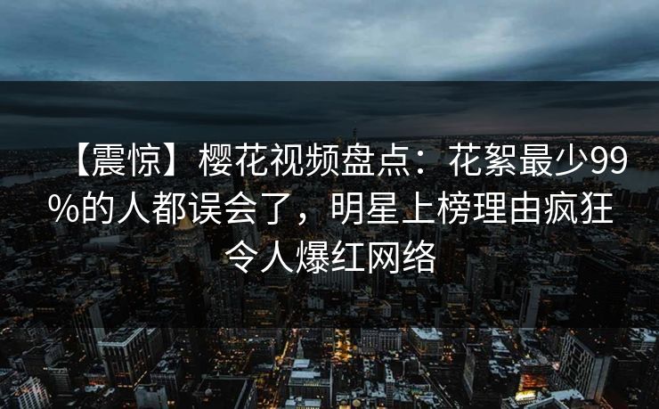 【震惊】樱花视频盘点：花絮最少99%的人都误会了，明星上榜理由疯狂令人爆红网络