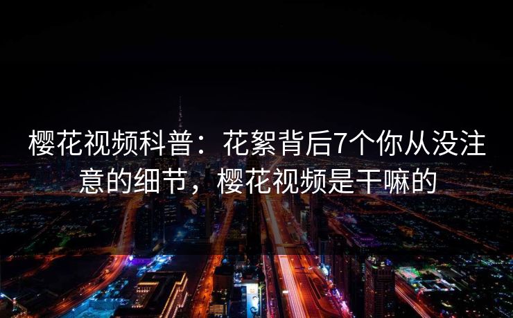 樱花视频科普:花絮背后7个你从没注意的细节,樱花视频是干嘛的 樱花视频科普:花絮背后7个你从没注意的细节,樱花视频是干嘛的