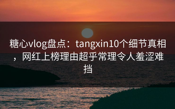 糖心vlog盘点：tangxin10个细节真相，网红上榜理由超乎常理令人羞涩难挡