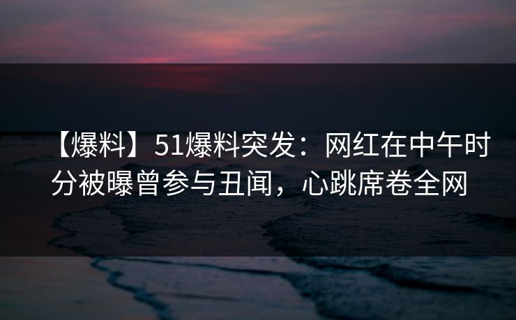 【爆料】51爆料突发：网红在中午时分被曝曾参与丑闻，心跳席卷全网