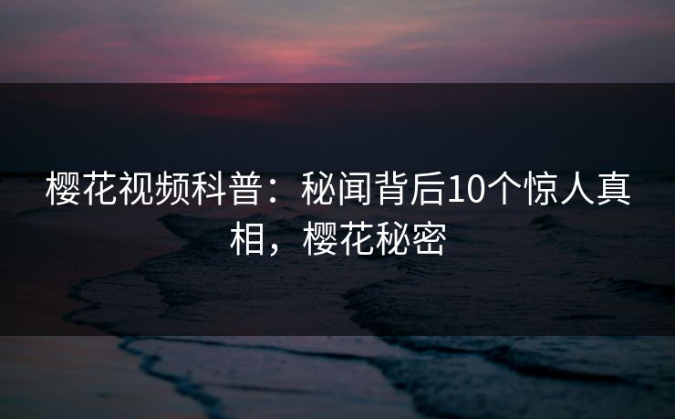 樱花视频科普：秘闻背后10个惊人真相，樱花秘密