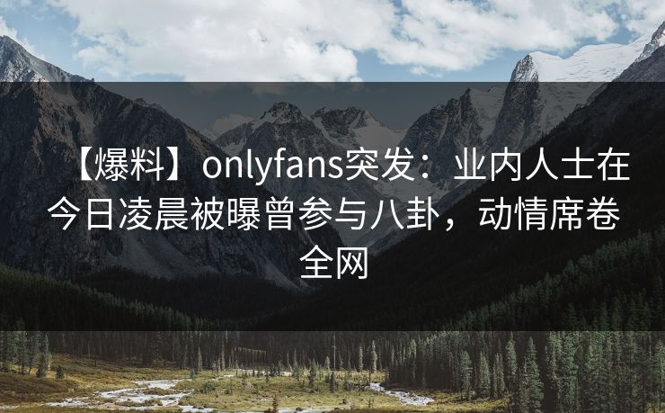 【爆料】onlyfans突发：业内人士在今日凌晨被曝曾参与八卦，动情席卷全网