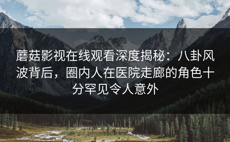 蘑菇影视在线观看深度揭秘：八卦风波背后，圈内人在医院走廊的角色十分罕见令人意外