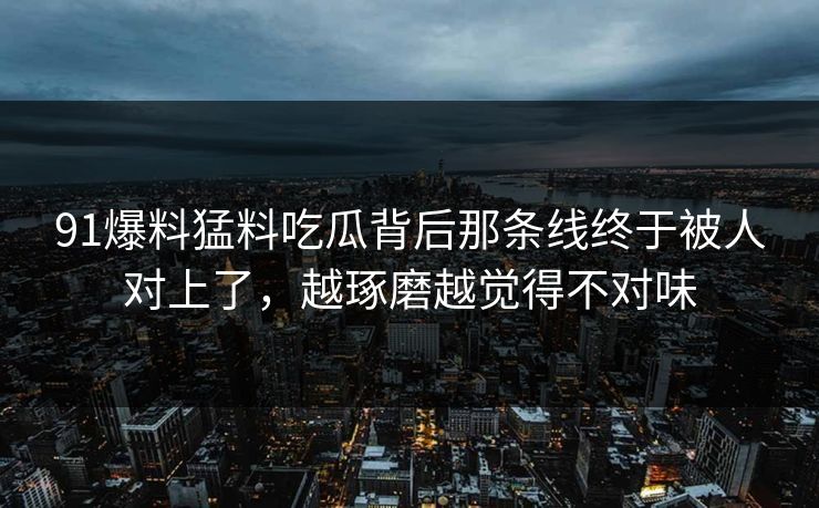 91爆料猛料吃瓜背后那条线终于被人对上了，越琢磨越觉得不对味