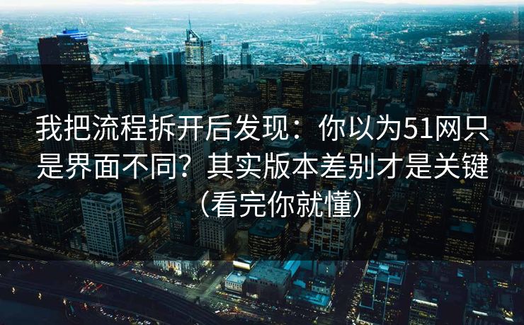 我把流程拆开后发现：你以为51网只是界面不同？其实版本差别才是关键（看完你就懂）