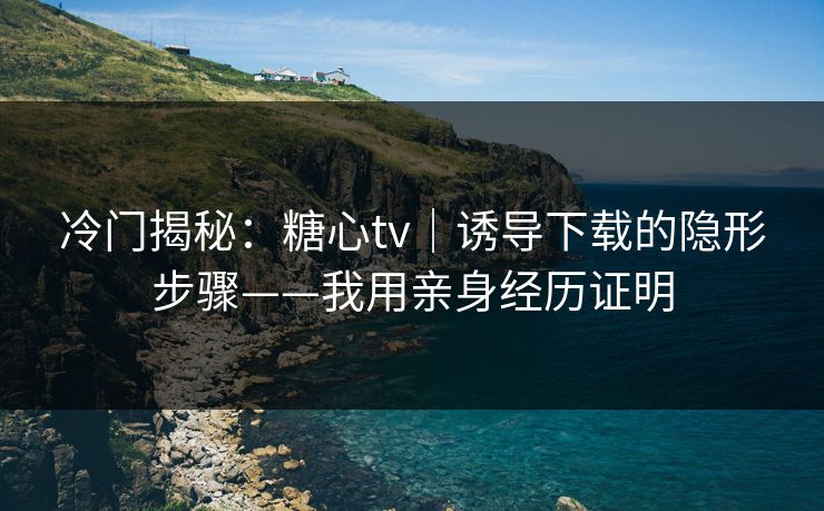 冷门揭秘：糖心tv｜诱导下载的隐形步骤——我用亲身经历证明