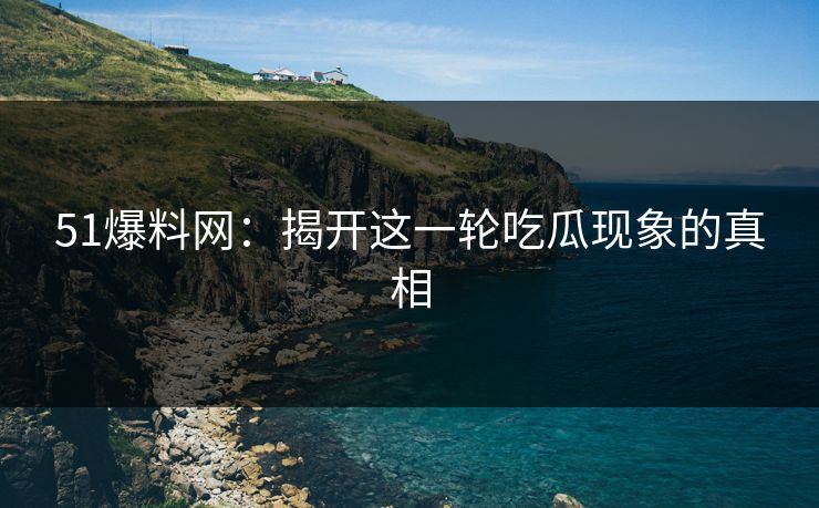 51爆料网：揭开这一轮吃瓜现象的真相