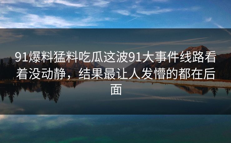 91爆料猛料吃瓜这波91大事件线路看着没动静，结果最让人发懵的都在后面