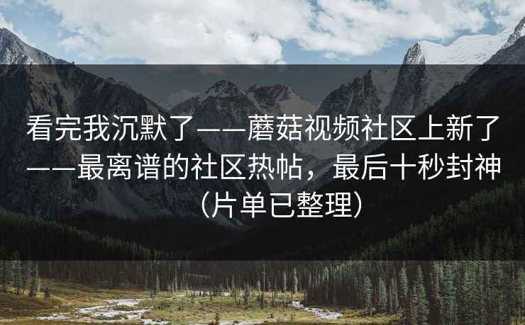 看完我沉默了——蘑菇视频社区上新了——最离谱的社区热帖，最后十秒封神（片单已整理）