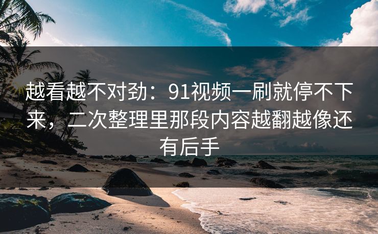 越看越不对劲：91视频一刷就停不下来，二次整理里那段内容越翻越像还有后手