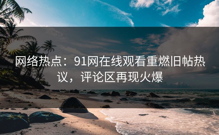 网络热点：91网在线观看重燃旧帖热议，评论区再现火爆