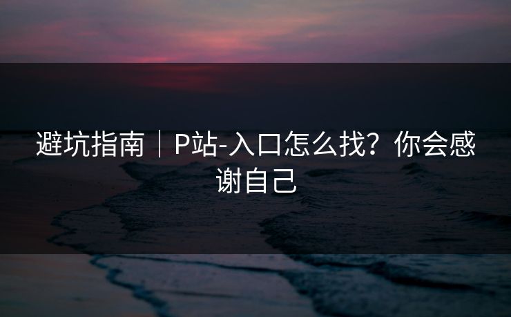 避坑指南｜P站-入口怎么找？你会感谢自己